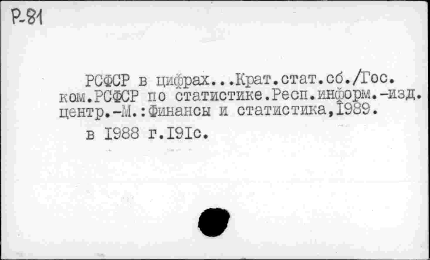 ﻿Р-91
РСФСР в цифрах...Крат.стат.сб.Дос. ком.РСФСР по статистике.Респ.информ.-изд. центр.-М.:Финансы и статистика,1989.
в 1988 г.191с.